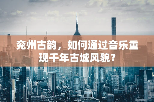 兖州古韵，如何通过音乐重现千年古城风貌？
