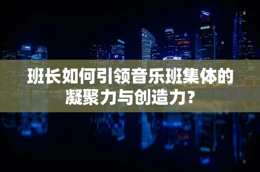 班长如何引领音乐班集体的凝聚力与创造力？