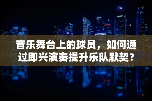 音乐舞台上的球员，如何通过即兴演奏提升乐队默契？