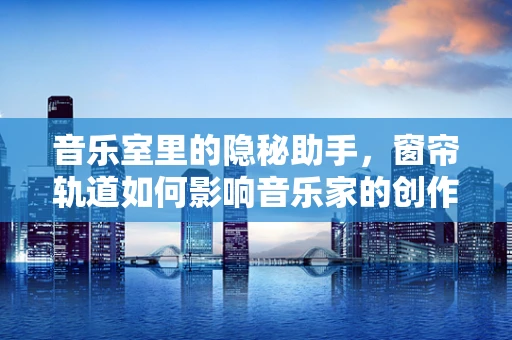 音乐室里的隐秘助手，窗帘轨道如何影响音乐家的创作氛围？