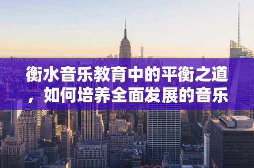 衡水音乐教育中的平衡之道，如何培养全面发展的音乐人才？