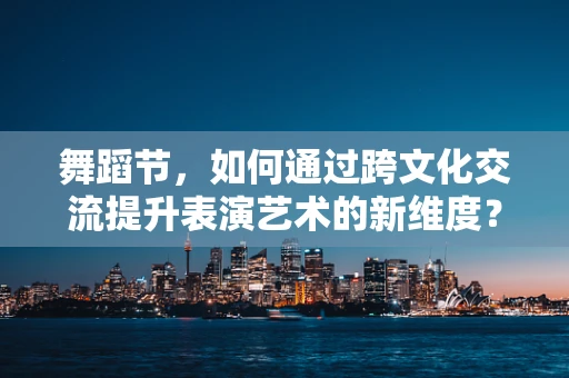 舞蹈节，如何通过跨文化交流提升表演艺术的新维度？