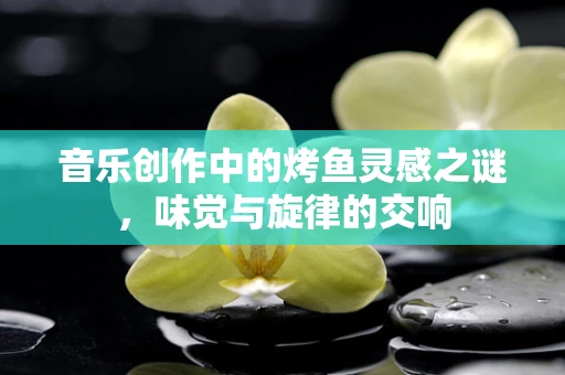 音乐创作中的烤鱼灵感之谜，味觉与旋律的交响