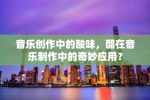 音乐创作中的酸味，醋在音乐制作中的奇妙应用？