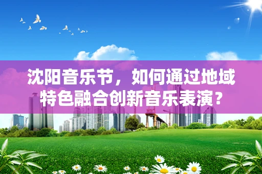 沈阳音乐节，如何通过地域特色融合创新音乐表演？