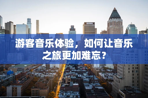 游客音乐体验，如何让音乐之旅更加难忘？