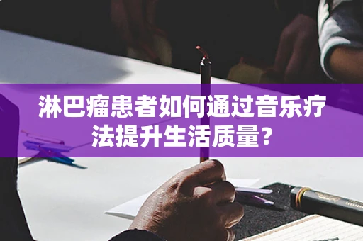 淋巴瘤患者如何通过音乐疗法提升生活质量？
