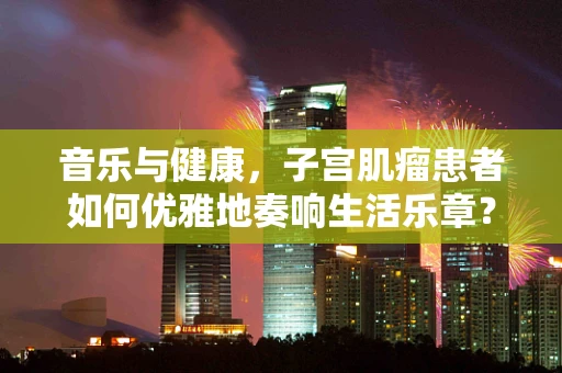 音乐与健康，子宫肌瘤患者如何优雅地奏响生活乐章？