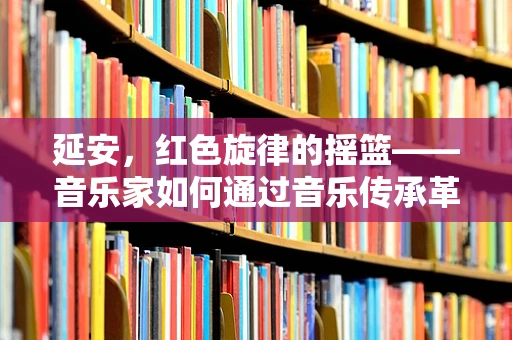 延安，红色旋律的摇篮——音乐家如何通过音乐传承革命精神？