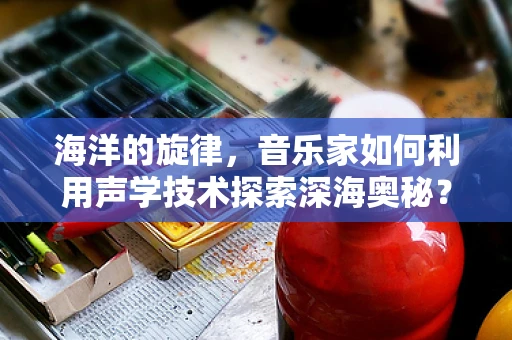 海洋的旋律，音乐家如何利用声学技术探索深海奥秘？