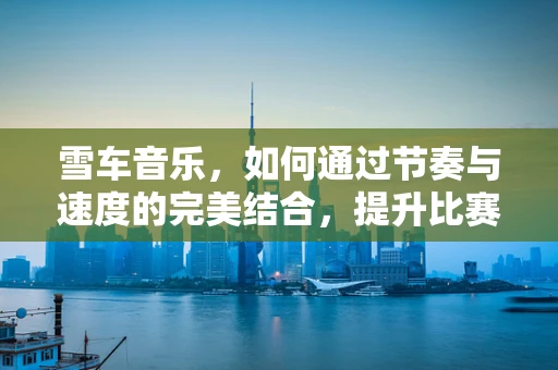 雪车音乐，如何通过节奏与速度的完美结合，提升比赛表现？