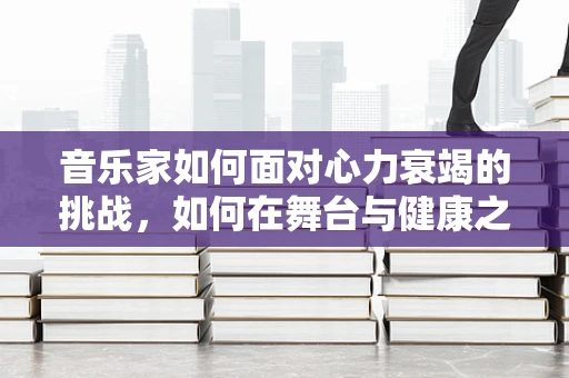 音乐家如何面对心力衰竭的挑战，如何在舞台与健康之间找到平衡？