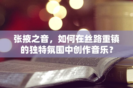 张掖之音，如何在丝路重镇的独特氛围中创作音乐？
