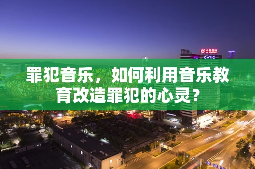 罪犯音乐，如何利用音乐教育改造罪犯的心灵？