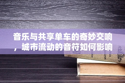 音乐与共享单车的奇妙交响，城市流动的音符如何影响我们的音乐创作？