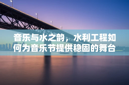 音乐与水之韵，水利工程如何为音乐节提供稳固的舞台？
