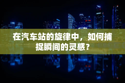 在汽车站的旋律中，如何捕捉瞬间的灵感？