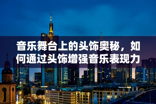 音乐舞台上的头饰奥秘，如何通过头饰增强音乐表现力？