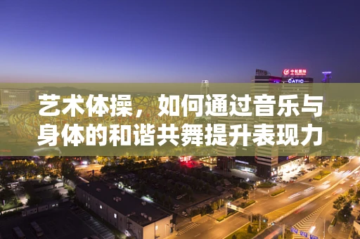 艺术体操，如何通过音乐与身体的和谐共舞提升表现力？