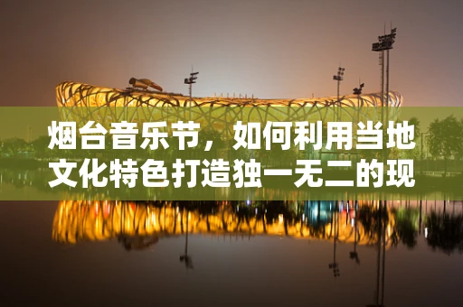 烟台音乐节，如何利用当地文化特色打造独一无二的现场体验？