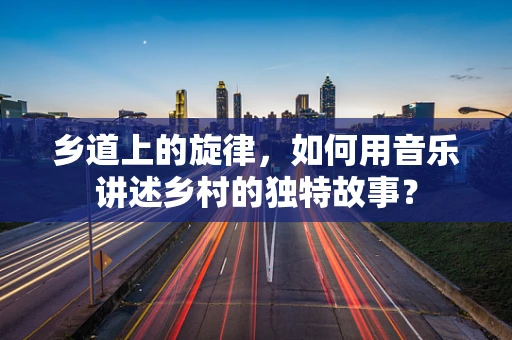 乡道上的旋律，如何用音乐讲述乡村的独特故事？