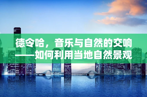 德令哈，音乐与自然的交响——如何利用当地自然景观创作出独特的音乐作品？
