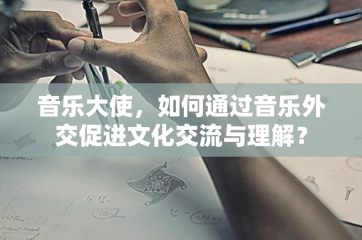 音乐大使，如何通过音乐外交促进文化交流与理解？