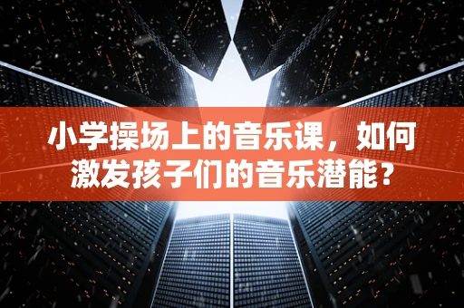 小学操场上的音乐课，如何激发孩子们的音乐潜能？