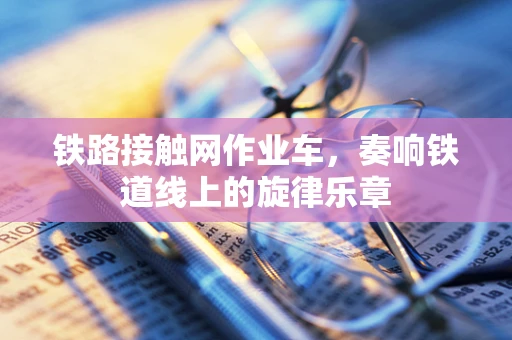 铁路接触网作业车，奏响铁道线上的旋律乐章