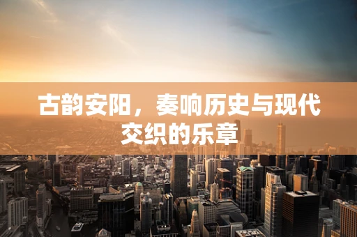 古韵安阳，奏响历史与现代交织的乐章
