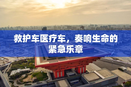 救护车医疗车，奏响生命的紧急乐章