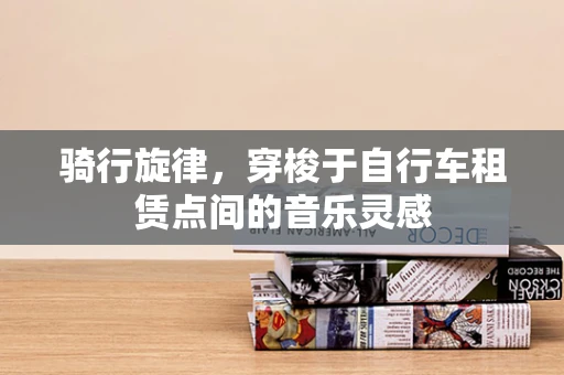 骑行旋律，穿梭于自行车租赁点间的音乐灵感