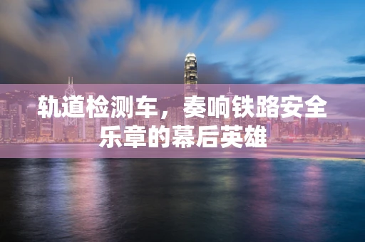 轨道检测车，奏响铁路安全乐章的幕后英雄