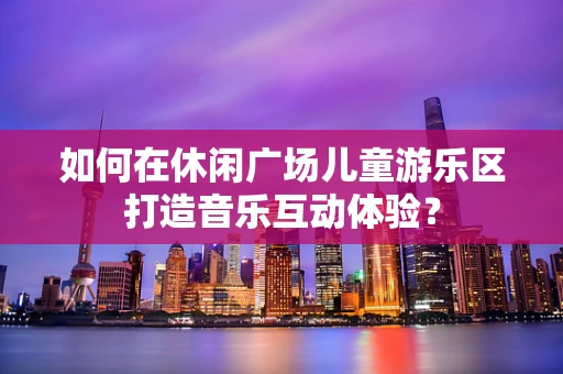 如何在休闲广场儿童游乐区打造音乐互动体验？