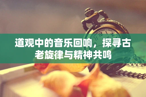 道观中的音乐回响，探寻古老旋律与精神共鸣