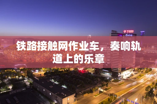 铁路接触网作业车，奏响轨道上的乐章