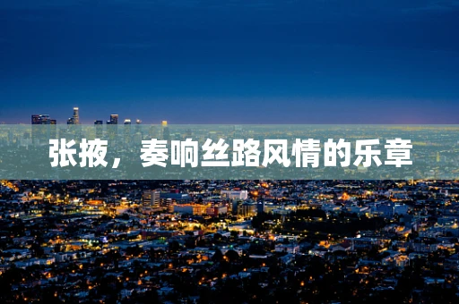 张掖，奏响丝路风情的乐章
