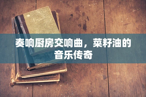 奏响厨房交响曲，菜籽油的音乐传奇