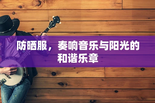 防晒服，奏响音乐与阳光的和谐乐章