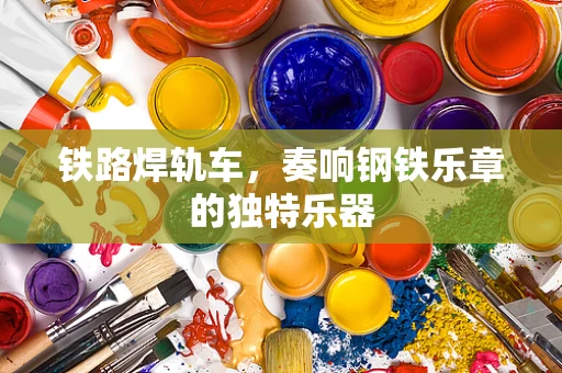 铁路焊轨车，奏响钢铁乐章的独特乐器