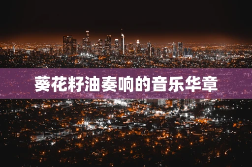葵花籽油奏响的音乐华章