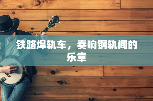 铁路焊轨车，奏响钢轨间的乐章
