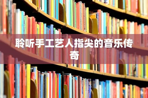 聆听手工艺人指尖的音乐传奇